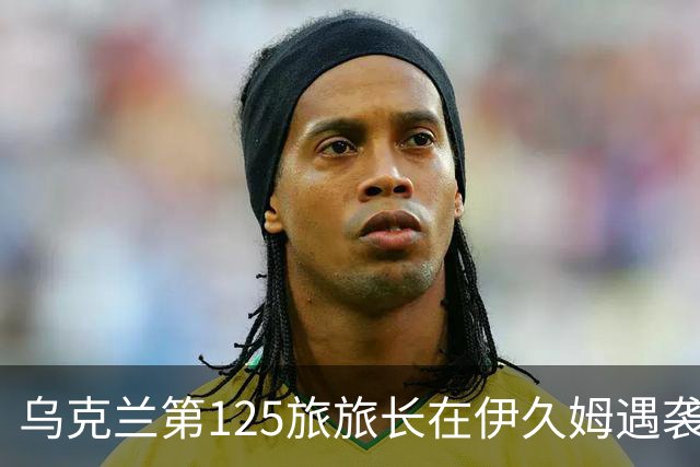 乌克兰第125旅旅长在伊久姆遇袭身亡，乌安全局调查坐标泄露