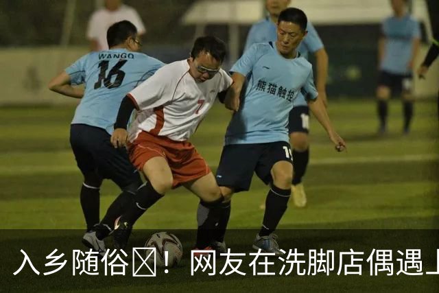 入乡随俗🤭！网友在洗脚店偶遇上海外援麦基