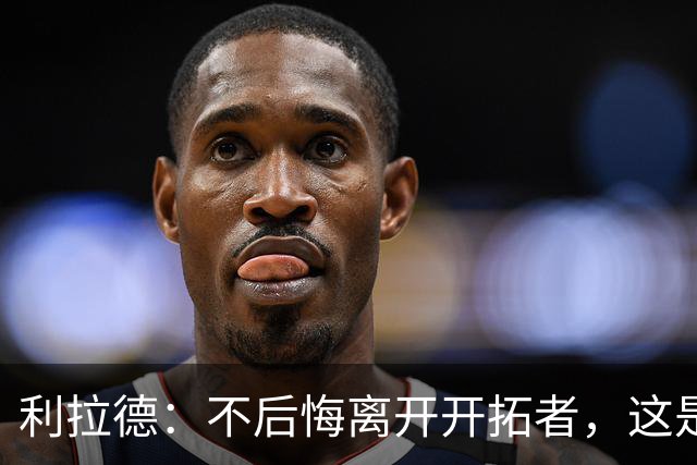 利拉德：不后悔离开开拓者，这是球队重建的必要一步