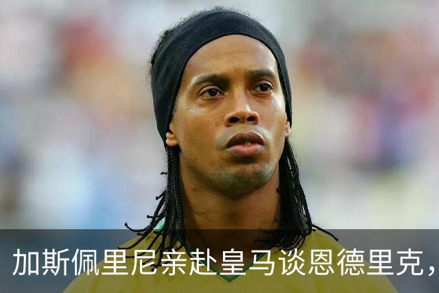 加斯佩里尼亲赴皇马谈恩德里克，穆里尼奥反对放人