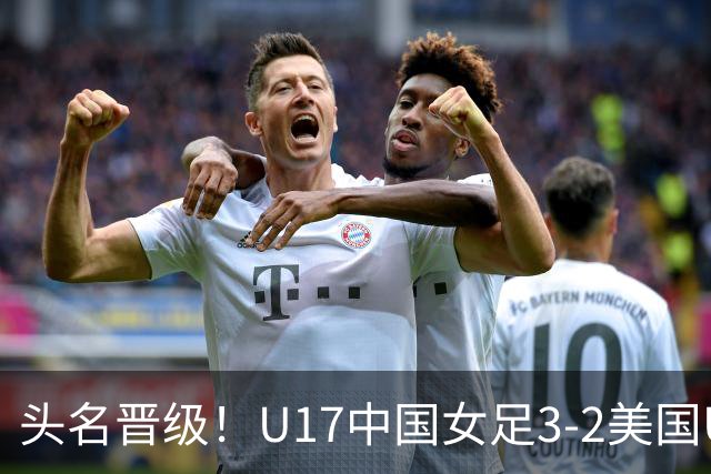 头名晋级！U17中国女足3-2美国U17将战法国 刘雨希双响赵嘉怡破门
