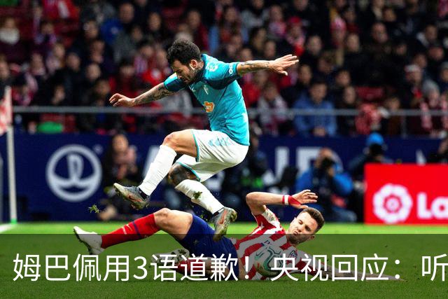 姆巴佩用3语道歉！央视回应：听其言更观其行 望其和皇马痛改前非