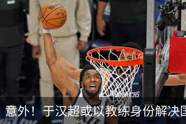 意外！于汉超或以教练身份解决国足锋无力问题，未来值得期待