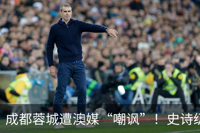 成都蓉城遭澳媒“嘲讽”！史诗级争冠崩盘，球迷举动或成不祥预兆