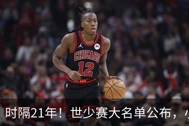 时隔21年！世少赛大名单公布，小邝、赵松源领衔，球队首战西班牙