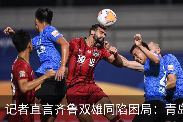 记者直言齐鲁双雄同陷困局：青岛赛程吃亏，山东选援出问题