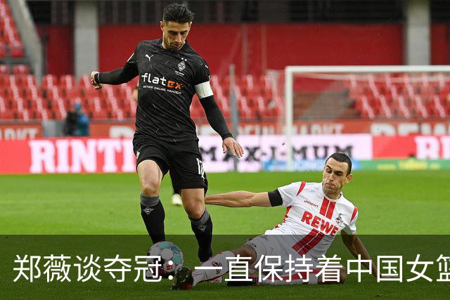 郑薇谈夺冠：一直保持着中国女篮的精神去战斗