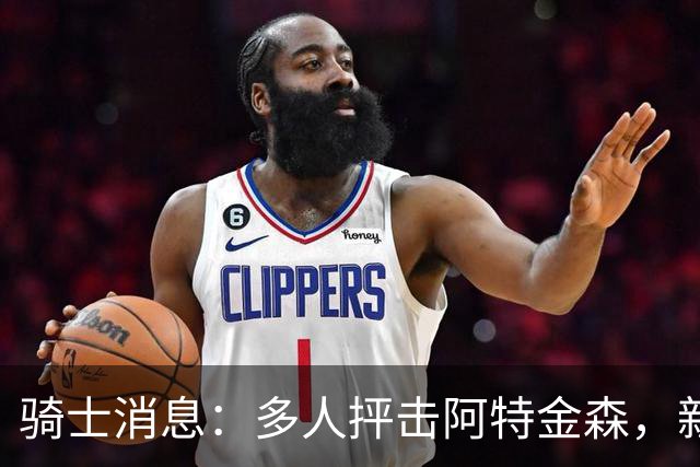 骑士消息：多人抨击阿特金森，新援持续灾难表现，战篮网出场更新
