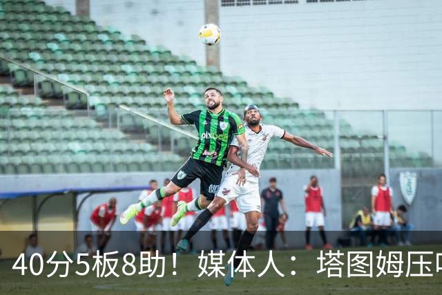 40分5板8助！媒体人：塔图姆压哨中投绝杀 狠狠争了一口气