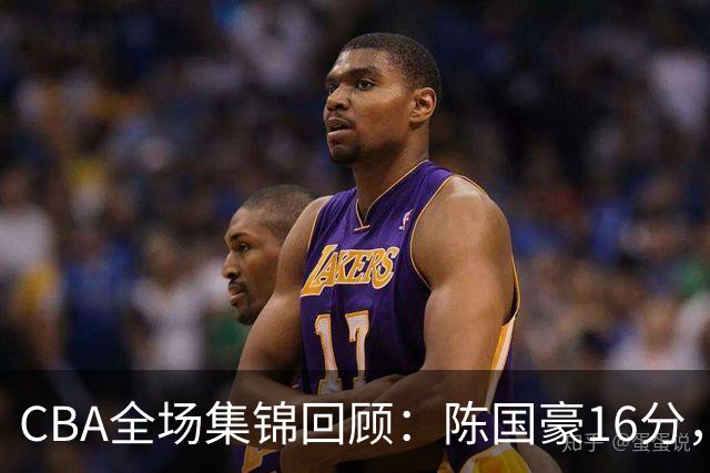 CBA全场集锦回顾：陈国豪16分，广州大胜南京
